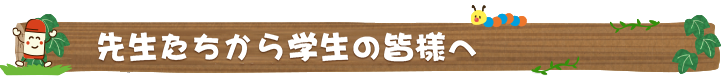 せんせいたちから学生の皆様へ